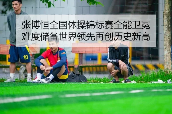 张博恒全国体操锦标赛全能卫冕 难度储备世界领先再创历史新高
